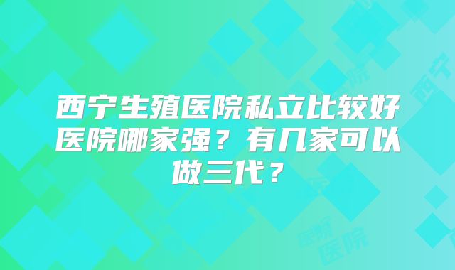 西宁生殖医院私立比较好医院哪家强？有几家可以做三代？