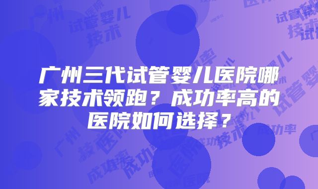 广州三代试管婴儿医院哪家技术领跑？成功率高的医院如何选择？