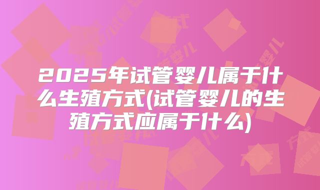 2025年试管婴儿属于什么生殖方式(试管婴儿的生殖方式应属于什么)