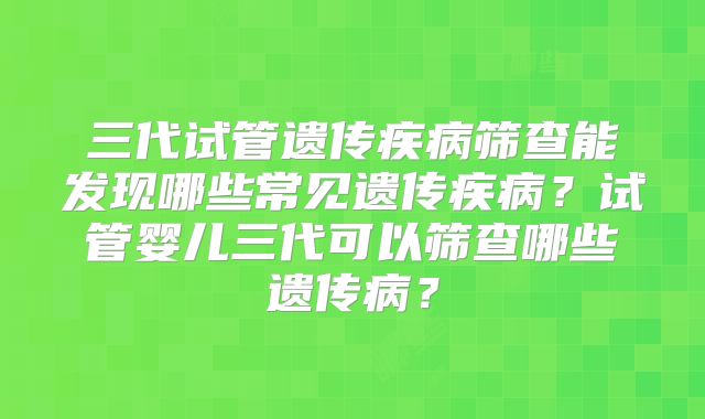 三代试管遗传疾病筛查能发现哪些常见遗传疾病？试管婴儿三代可以筛查哪些遗传病？