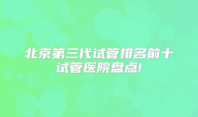 北京第三代试管排名前十试管医院盘点!