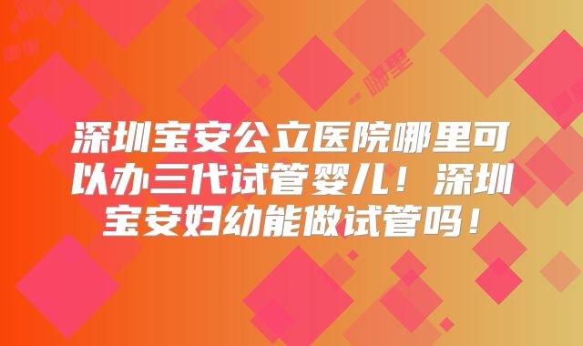深圳宝安公立医院哪里可以办三代试管婴儿！深圳宝安妇幼能做试管吗！