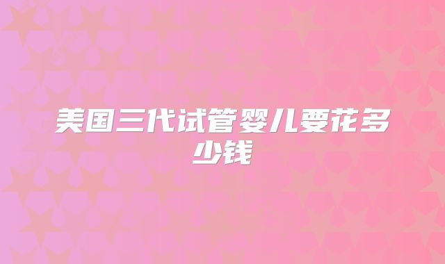 美国三代试管婴儿要花多少钱