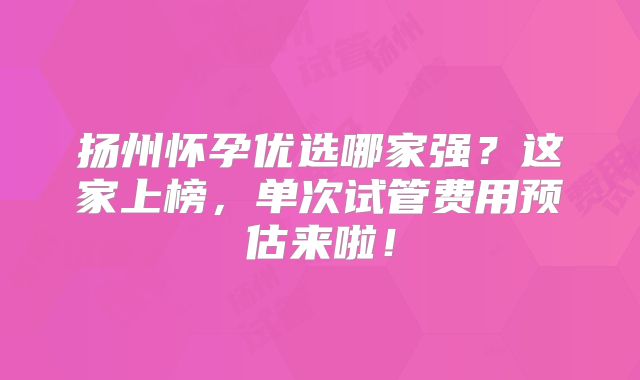 扬州怀孕优选哪家强?这家上榜,单次试管费用预估来啦!