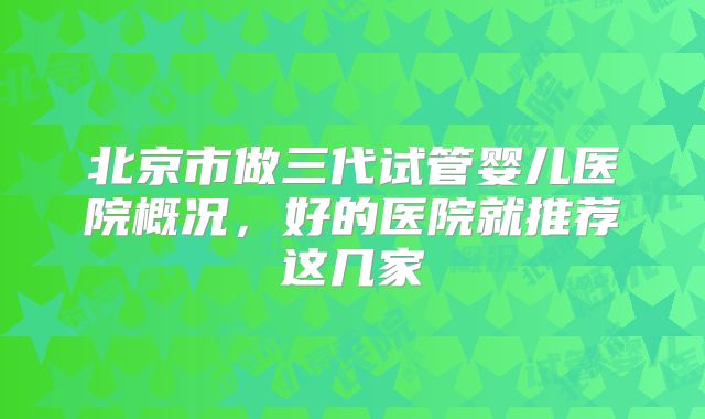 北京市做三代试管婴儿医院概况,好的医院就推荐这几家