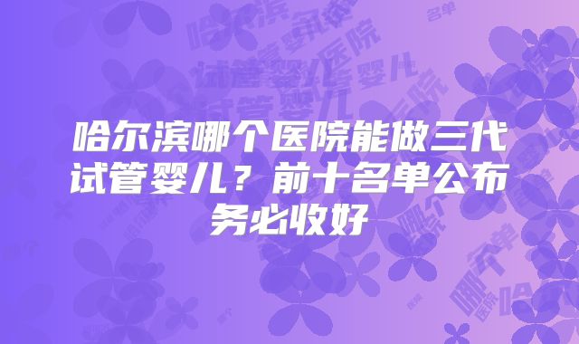 哈尔滨哪个医院能做三代试管婴儿？前十名单公布务必收好