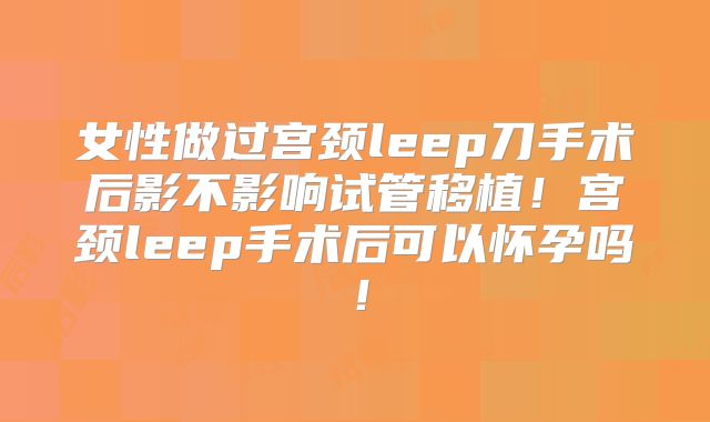 女性做过宫颈leep刀手术后影不影响试管移植!宫颈leep手术后可以怀孕吗!