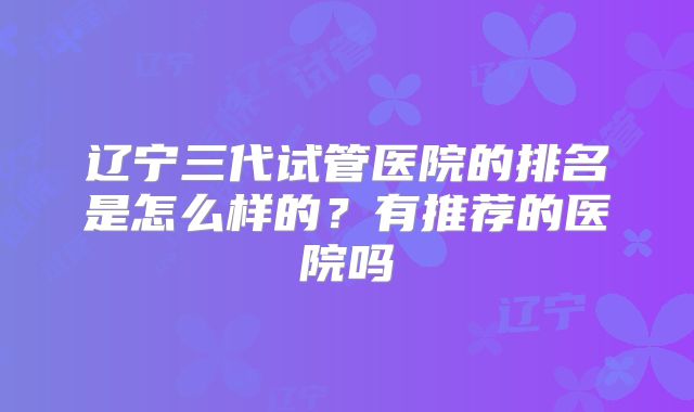 辽宁三代试管医院的排名是怎么样的？有推荐的医院吗