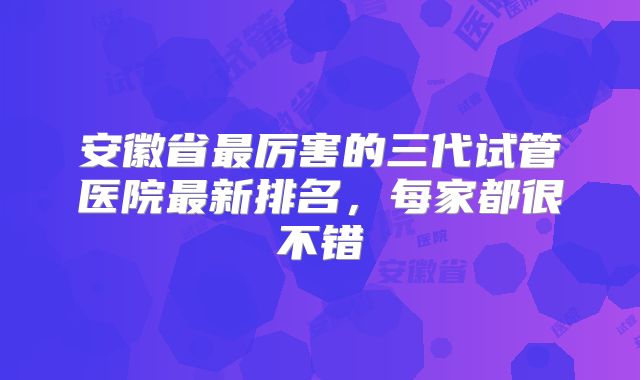 安徽省最厉害的三代试管医院最新排名，每家都很不错