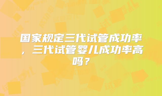 国家规定三代试管成功率，三代试管婴儿成功率高吗？