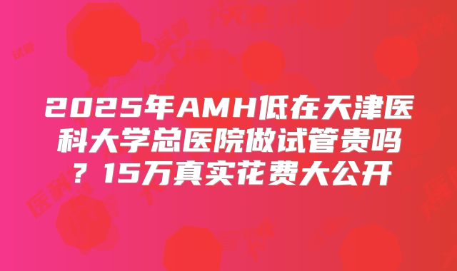 2025年AMH低在天津医科大学总医院做试管贵吗？15万真实花费大公开