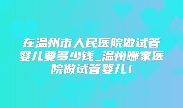在温州市人民医院做试管婴儿要多少钱_温州哪家医院做试管婴儿！
