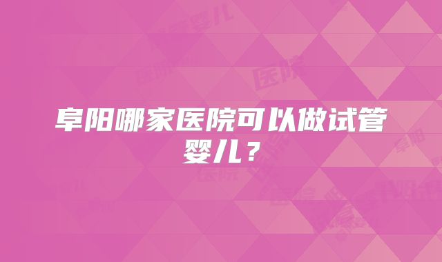 阜阳哪家医院可以做试管婴儿？