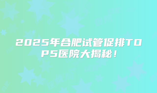 2025年合肥试管促排TOP5医院大揭秘！