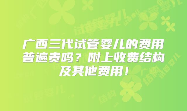 广西三代试管婴儿的费用普遍贵吗?附上收费结构及其他费用!