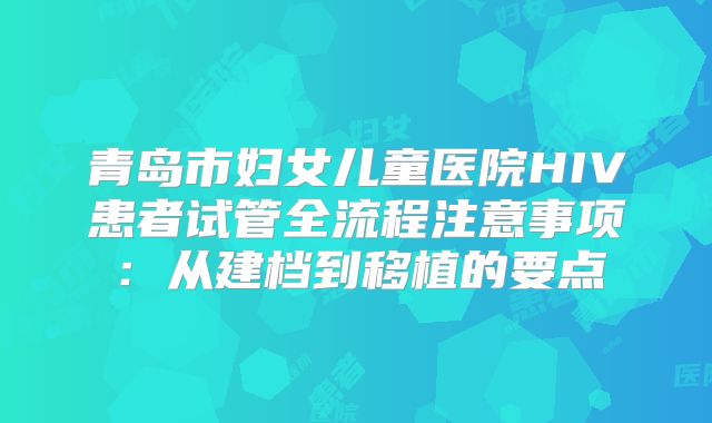 青岛市妇女儿童医院HIV患者试管全流程注意事项:从建档到移植的要点