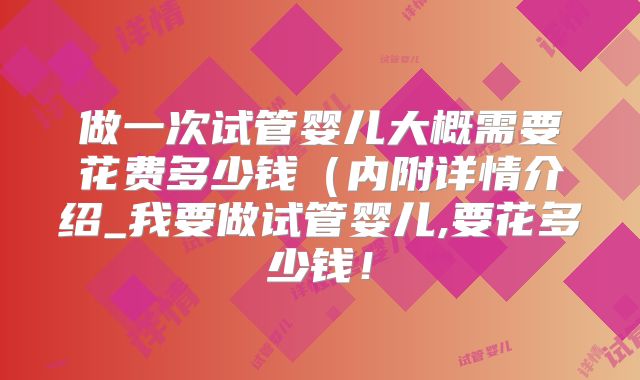 做一次试管婴儿大概需要花费多少钱（内附详情介绍_我要做试管婴儿,要花多少钱！