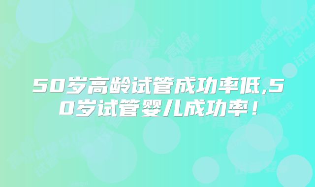 50岁高龄试管成功率低,50岁试管婴儿成功率！