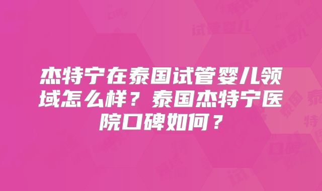 杰特宁在泰国试管婴儿领域怎么样？泰国杰特宁医院口碑如何？