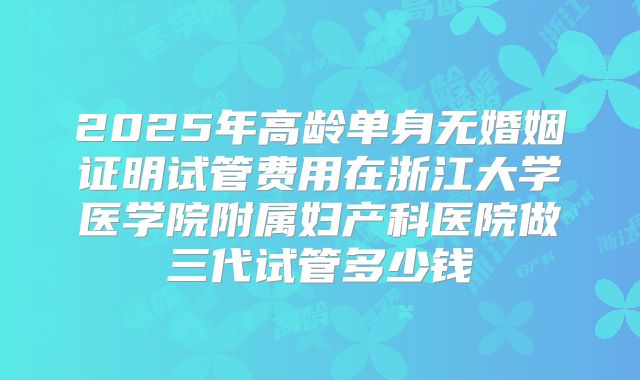 2025年高龄单身无婚姻证明试管费用在浙江大学医学院附属妇产科医院做三代试管多少钱
