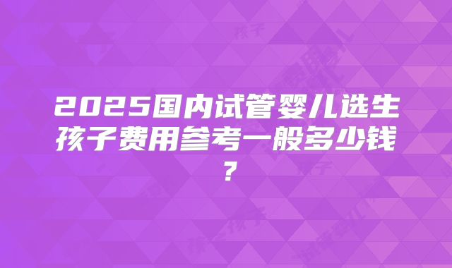 2025国内试管婴儿选生孩子费用参考一般多少钱?
