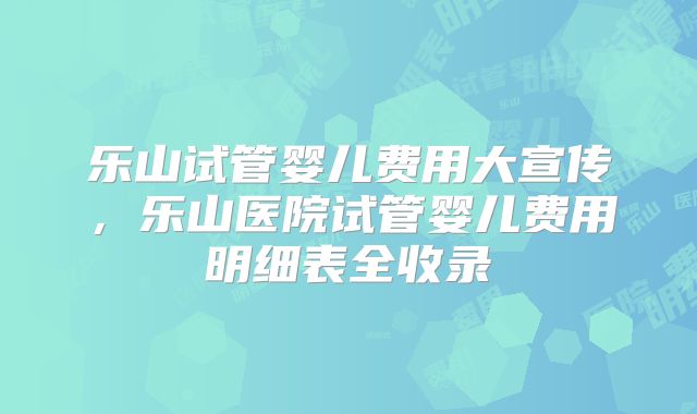 乐山试管婴儿费用大宣传，乐山医院试管婴儿费用明细表全收录