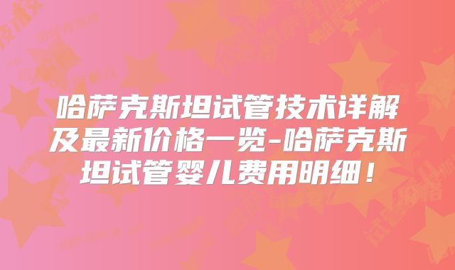 哈萨克斯坦试管技术详解及最新价格一览-哈萨克斯坦试管婴儿费用明细！