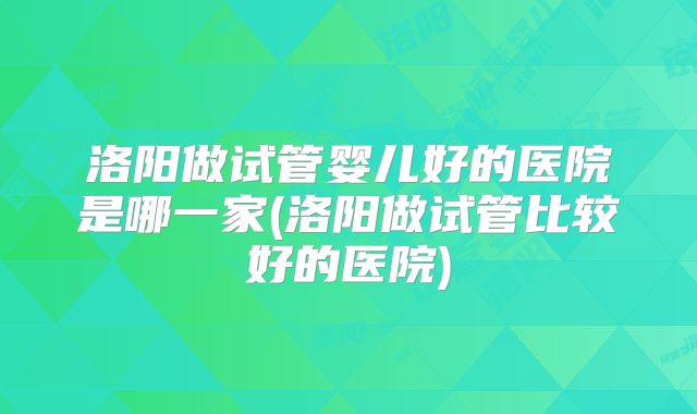洛阳做试管婴儿好的医院是哪一家(洛阳做试管比较好的医院)