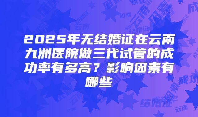 2025年无结婚证在云南九洲医院做三代试管的成功率有多高？影响因素有哪些