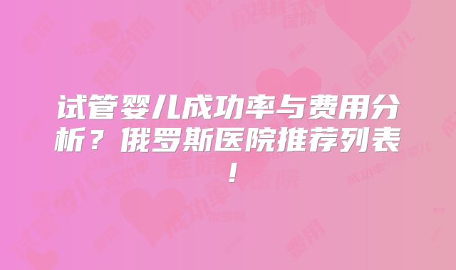 试管婴儿成功率与费用分析？俄罗斯医院推荐列表！