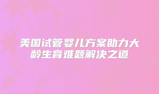 美国试管婴儿方案助力大龄生育难题解决之道