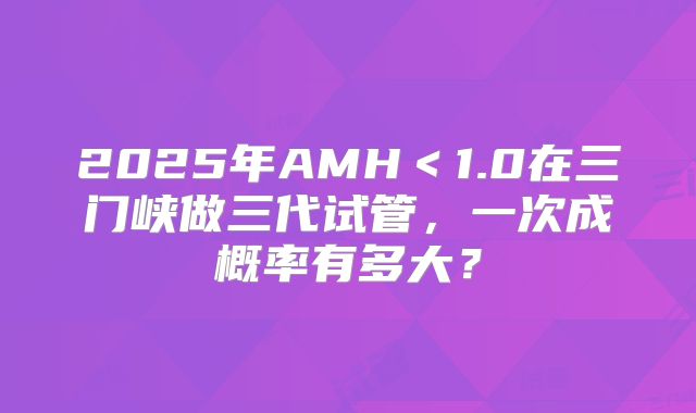 2025年AMH＜1.0在三门峡做三代试管，一次成概率有多大？
