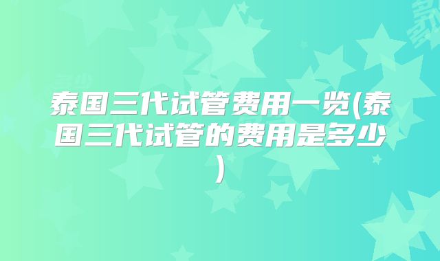 泰国三代试管费用一览(泰国三代试管的费用是多少)