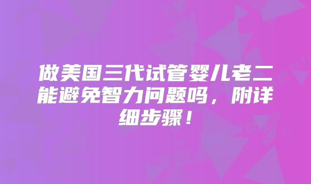 做美国三代试管婴儿老二能避免智力问题吗，附详细步骤！