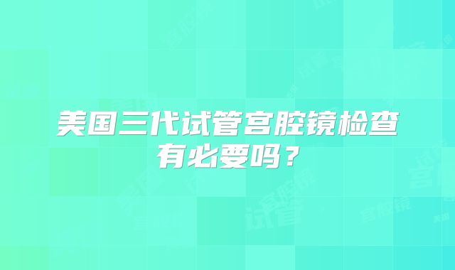 美国三代试管宫腔镜检查有必要吗?