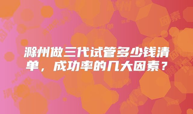 滁州做三代试管多少钱清单，成功率的几大因素？