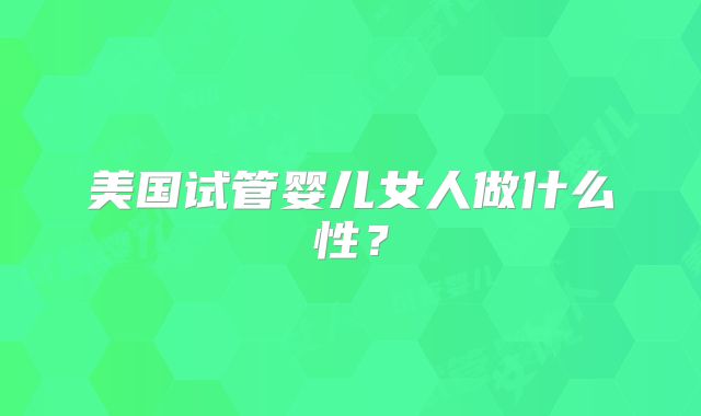 美国试管婴儿女人做什么性？