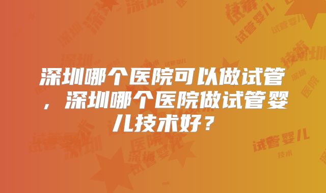 深圳哪个医院可以做试管,深圳哪个医院做试管婴儿技术好?