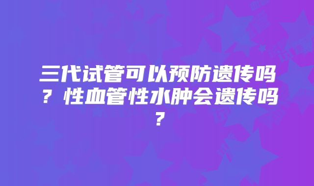 三代试管可以预防遗传吗？性血管性水肿会遗传吗？
