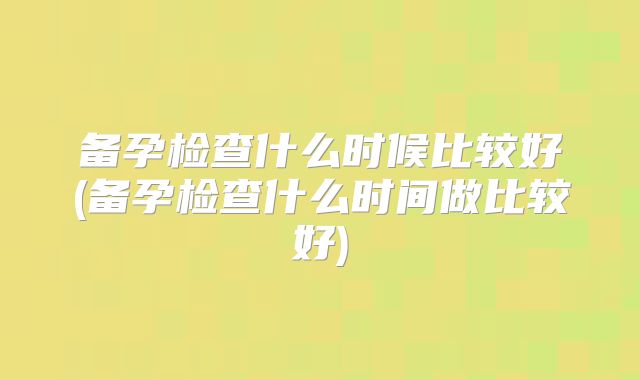 备孕检查什么时候比较好(备孕检查什么时间做比较好)