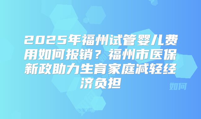 2025年福州试管婴儿费用如何报销？福州市医保新政助力生育家庭减轻经济负担