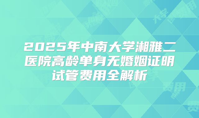 2025年中南大学湘雅二医院高龄单身无婚姻证明试管费用全解析