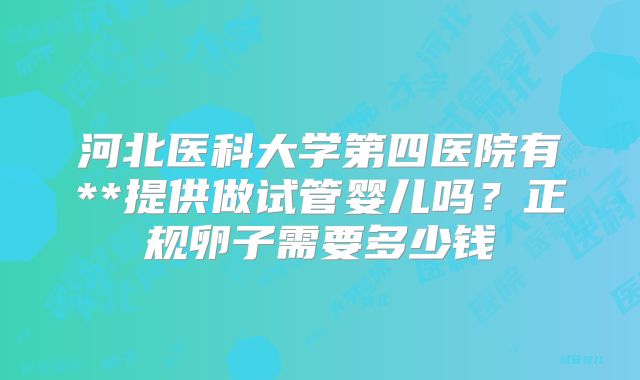 河北医科大学第四医院有**提供做试管婴儿吗?正规卵子需要多少钱