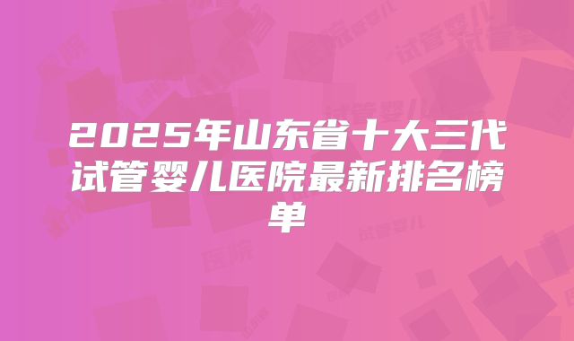 2025年山东省十大三代试管婴儿医院最新排名榜单
