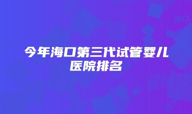 今年海口第三代试管婴儿医院排名