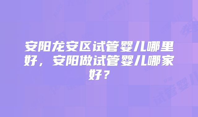 安阳龙安区试管婴儿哪里好，安阳做试管婴儿哪家好？