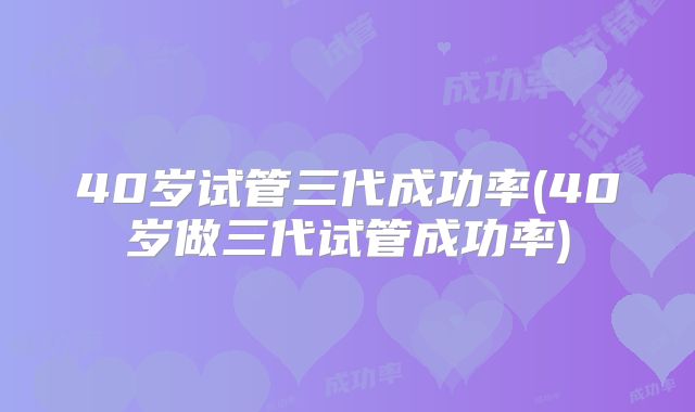 40岁试管三代成功率(40岁做三代试管成功率)