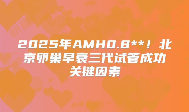 2025年AMH0.8**！北京卵巢早衰三代试管成功关键因素