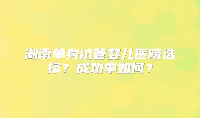 湖南单身试管婴儿医院选择？成功率如何？