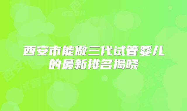 西安市能做三代试管婴儿的最新排名揭晓